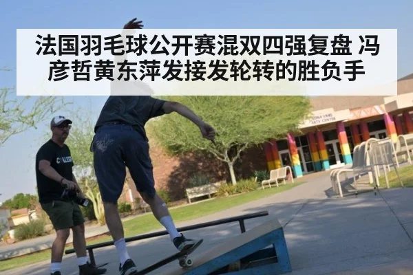 法国羽毛球公开赛混双四强复盘 冯彦哲黄东萍发接发轮转的胜负手（nine game）